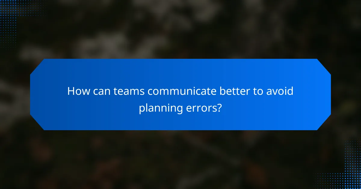 How can teams communicate better to avoid planning errors?